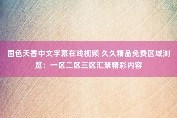 国色天香中文字幕在线视频 久久精品免费区域浏览：一区二区三区汇聚精彩内容