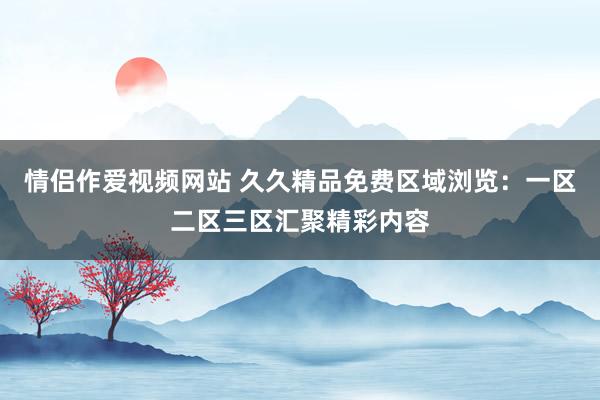 情侣作爱视频网站 久久精品免费区域浏览：一区二区三区汇聚精彩内容