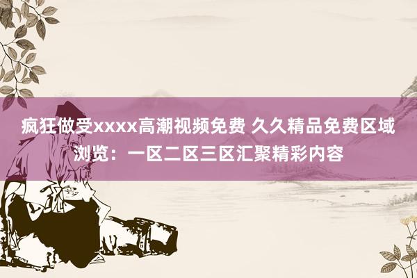 疯狂做受xxxx高潮视频免费 久久精品免费区域浏览：一区二区三区汇聚精彩内容
