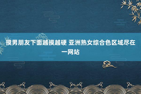 摸男朋友下面越摸越硬 亚洲熟女综合色区域尽在一网站