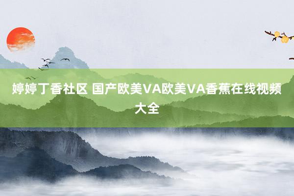 婷婷丁香社区 国产欧美VA欧美VA香蕉在线视频大全