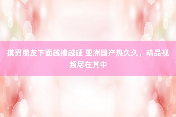 摸男朋友下面越摸越硬 亚洲国产热久久，精品视频尽在其中