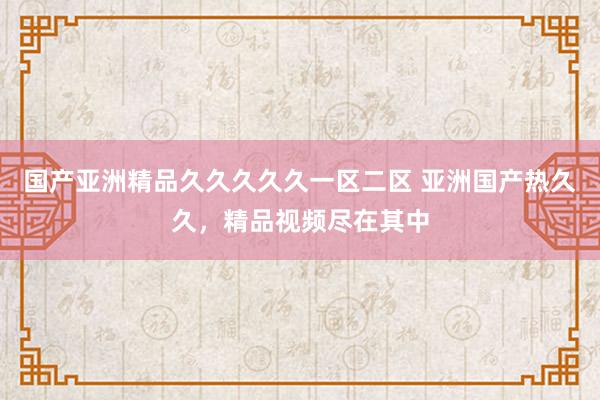 国产亚洲精品久久久久久一区二区 亚洲国产热久久，精品视频尽在其中