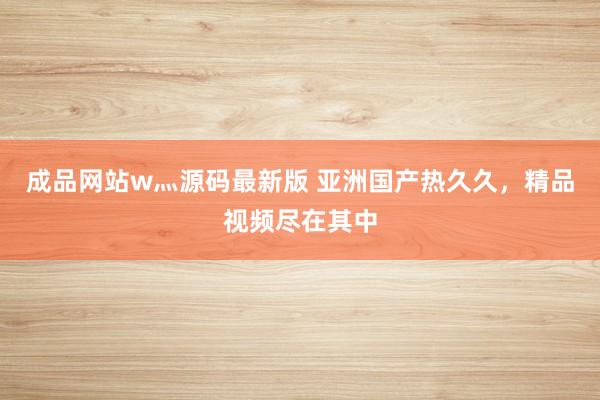 成品网站w灬源码最新版 亚洲国产热久久，精品视频尽在其中