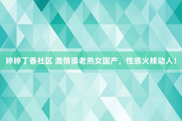 婷婷丁香社区 激情搡老熟女国产，性感火辣动人！