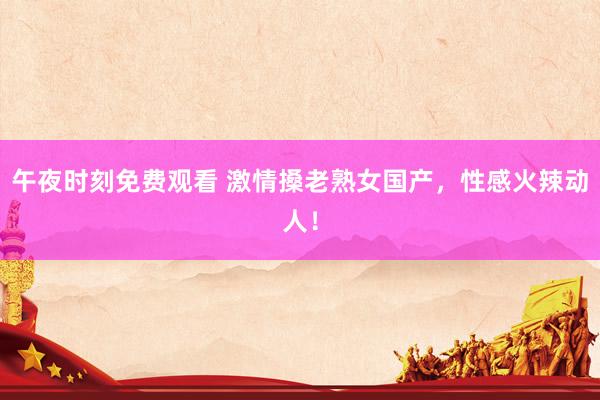 午夜时刻免费观看 激情搡老熟女国产，性感火辣动人！