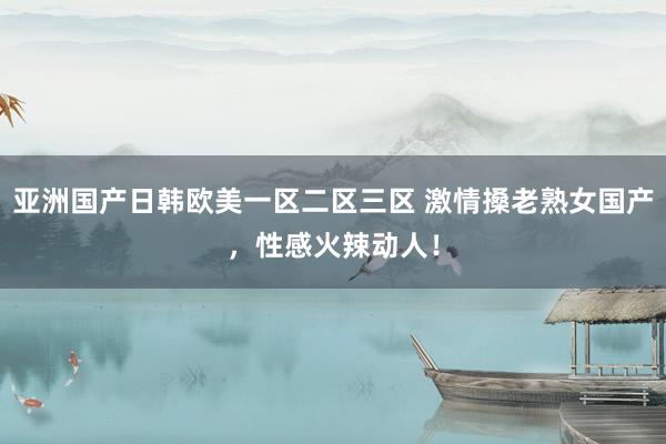 亚洲国产日韩欧美一区二区三区 激情搡老熟女国产，性感火辣动人！