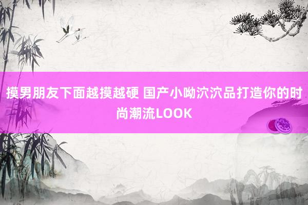 摸男朋友下面越摸越硬 国产小呦泬泬品打造你的时尚潮流LOOK