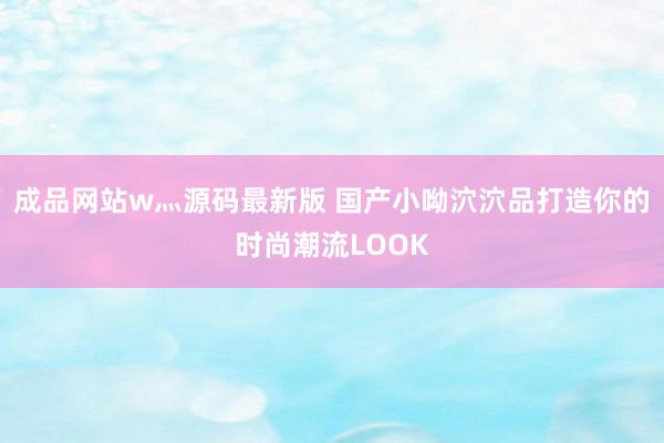 成品网站w灬源码最新版 国产小呦泬泬品打造你的时尚潮流LOOK