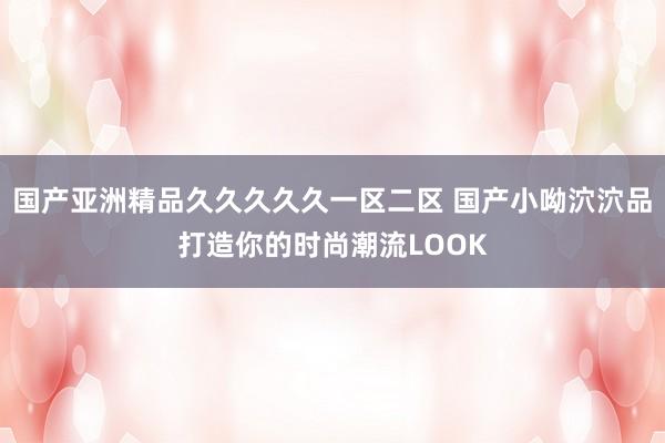 国产亚洲精品久久久久久一区二区 国产小呦泬泬品打造你的时尚潮流LOOK