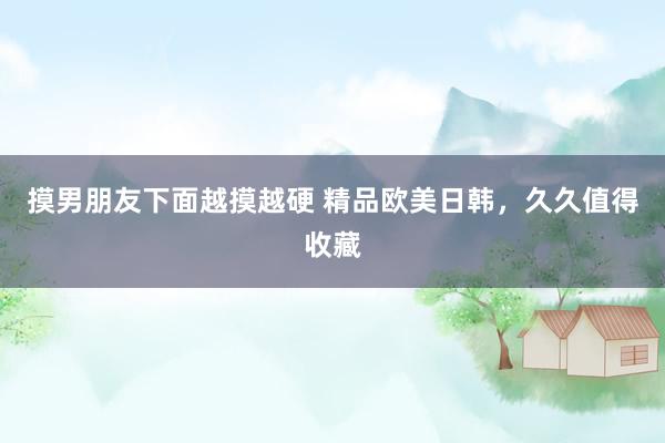 摸男朋友下面越摸越硬 精品欧美日韩，久久值得收藏