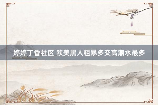 婷婷丁香社区 欧美黑人粗暴多交高潮水最多