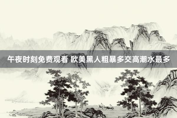 午夜时刻免费观看 欧美黑人粗暴多交高潮水最多