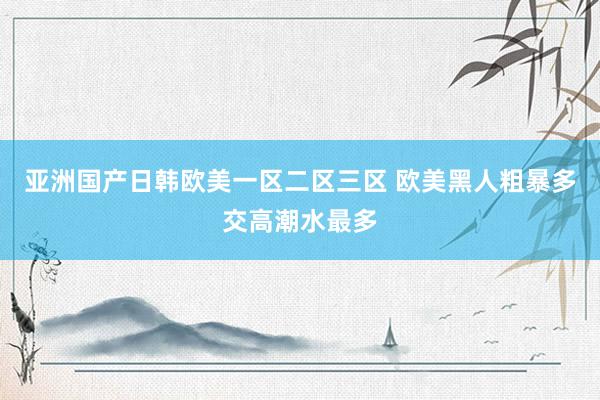 亚洲国产日韩欧美一区二区三区 欧美黑人粗暴多交高潮水最多