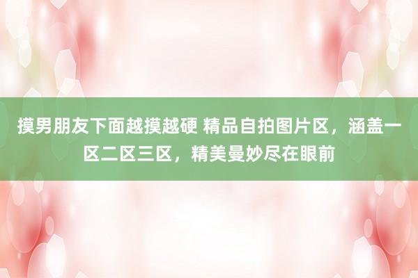 摸男朋友下面越摸越硬 精品自拍图片区，涵盖一区二区三区，精美曼妙尽在眼前