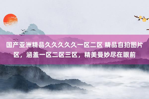 国产亚洲精品久久久久久一区二区 精品自拍图片区，涵盖一区二区三区，精美曼妙尽在眼前