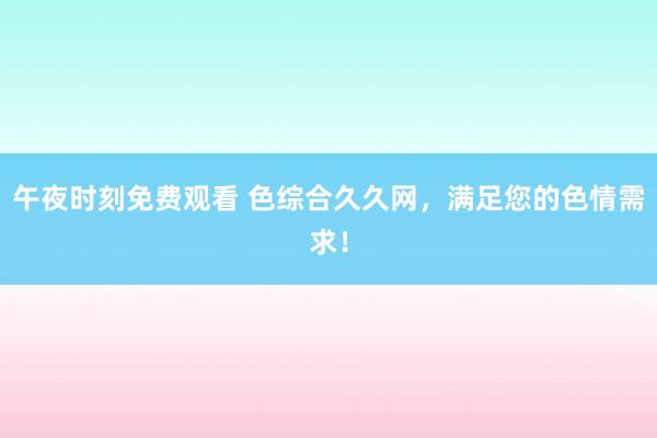午夜时刻免费观看 色综合久久网，满足您的色情需求！