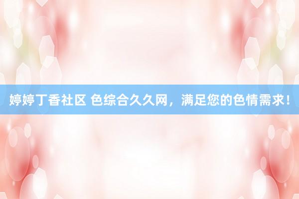婷婷丁香社区 色综合久久网，满足您的色情需求！