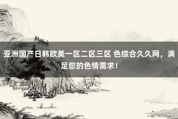 亚洲国产日韩欧美一区二区三区 色综合久久网，满足您的色情需求！