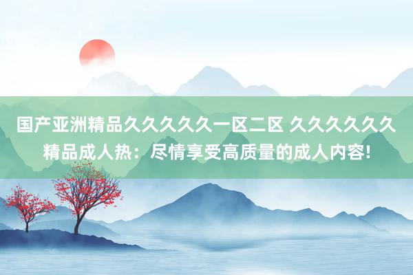 国产亚洲精品久久久久久一区二区 久久久久久久精品成人热：尽情享受高质量的成人内容!