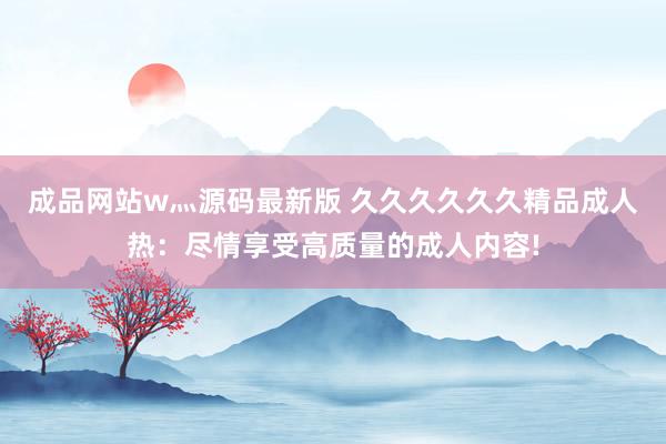 成品网站w灬源码最新版 久久久久久久精品成人热：尽情享受高质量的成人内容!