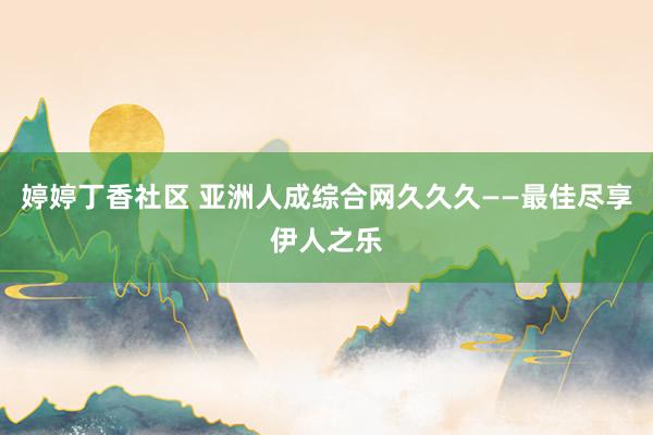 婷婷丁香社区 亚洲人成综合网久久久——最佳尽享伊人之乐