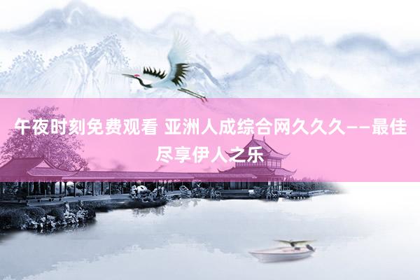 午夜时刻免费观看 亚洲人成综合网久久久——最佳尽享伊人之乐