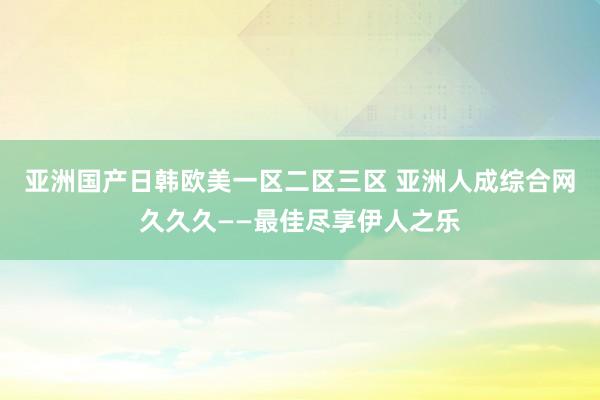 亚洲国产日韩欧美一区二区三区 亚洲人成综合网久久久——最佳尽享伊人之乐