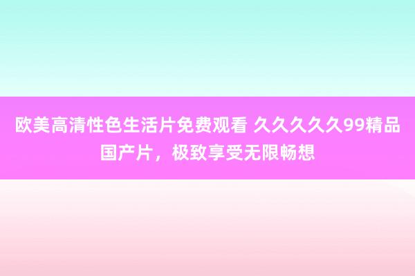欧美高清性色生活片免费观看 久久久久久99精品国产片，极致享受无限畅想