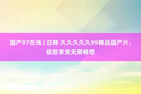 国产97在线 | 日韩 久久久久久99精品国产片，极致享受无限畅想
