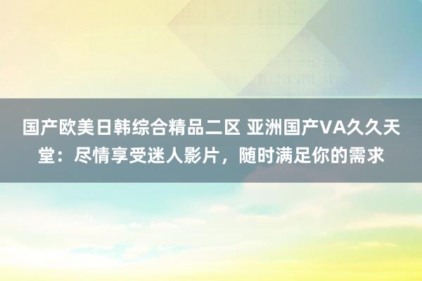 国产欧美日韩综合精品二区 亚洲国产VA久久天堂：尽情享受迷人影片，随时满足你的需求