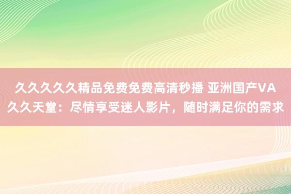 久久久久久精品免费免费高清秒播 亚洲国产VA久久天堂：尽情享受迷人影片，随时满足你的需求