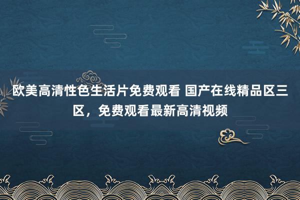 欧美高清性色生活片免费观看 国产在线精品区三区，免费观看最新高清视频