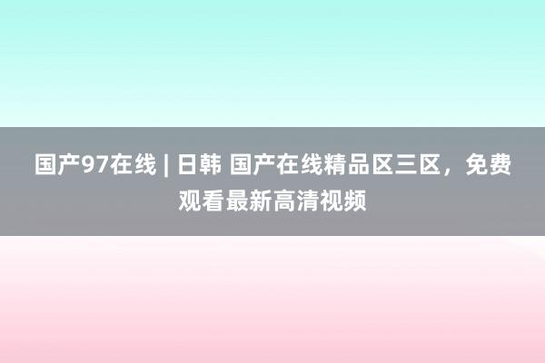 国产97在线 | 日韩 国产在线精品区三区，免费观看最新高清视频