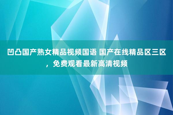 凹凸国产熟女精品视频国语 国产在线精品区三区，免费观看最新高清视频
