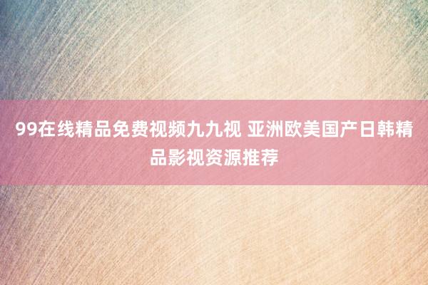 99在线精品免费视频九九视 亚洲欧美国产日韩精品影视资源推荐