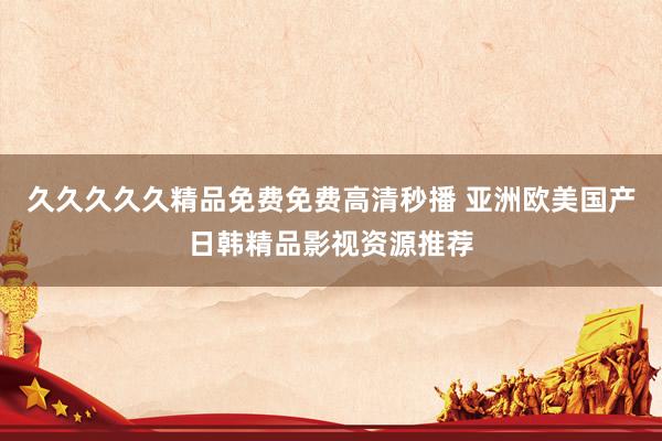 久久久久久精品免费免费高清秒播 亚洲欧美国产日韩精品影视资源推荐