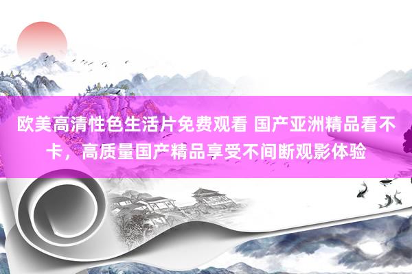 欧美高清性色生活片免费观看 国产亚洲精品看不卡，高质量国产精品享受不间断观影体验