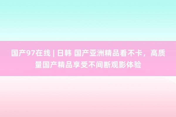 国产97在线 | 日韩 国产亚洲精品看不卡，高质量国产精品享受不间断观影体验