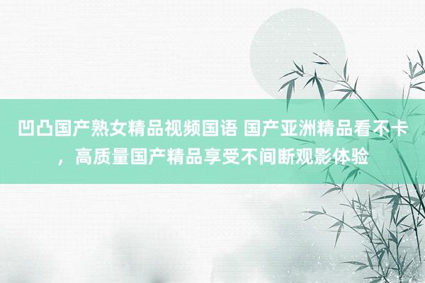 凹凸国产熟女精品视频国语 国产亚洲精品看不卡，高质量国产精品享受不间断观影体验