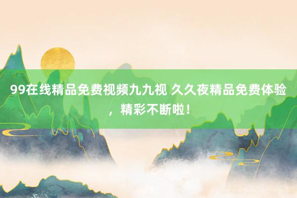 99在线精品免费视频九九视 久久夜精品免费体验，精彩不断啦！