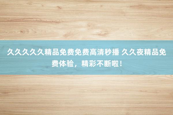 久久久久久精品免费免费高清秒播 久久夜精品免费体验，精彩不断啦！