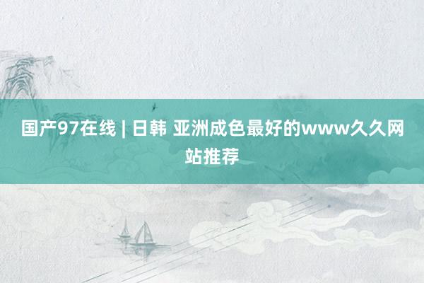 国产97在线 | 日韩 亚洲成色最好的www久久网站推荐