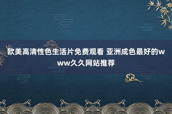 欧美高清性色生活片免费观看 亚洲成色最好的www久久网站推荐