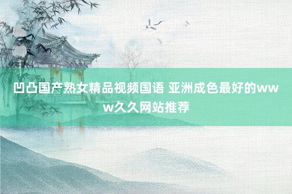凹凸国产熟女精品视频国语 亚洲成色最好的www久久网站推荐