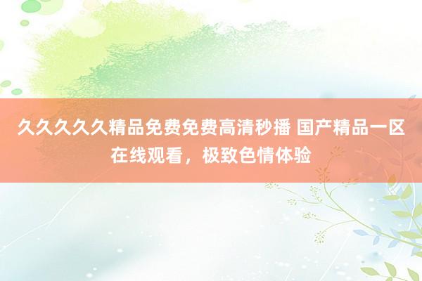 久久久久久精品免费免费高清秒播 国产精品一区在线观看，极致色情体验