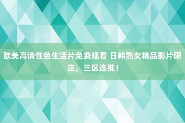 欧美高清性色生活片免费观看 日韩熟女精品影片限定，三区连推！