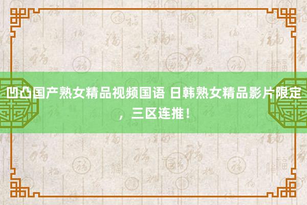 凹凸国产熟女精品视频国语 日韩熟女精品影片限定，三区连推！
