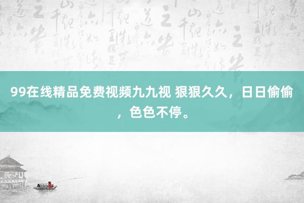 99在线精品免费视频九九视 狠狠久久，日日偷偷，色色不停。