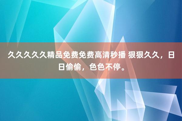 久久久久久精品免费免费高清秒播 狠狠久久，日日偷偷，色色不停。
